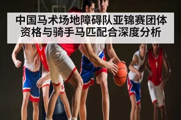 中国马术场地障碍队亚锦赛团体资格与骑手马匹配合深度分析